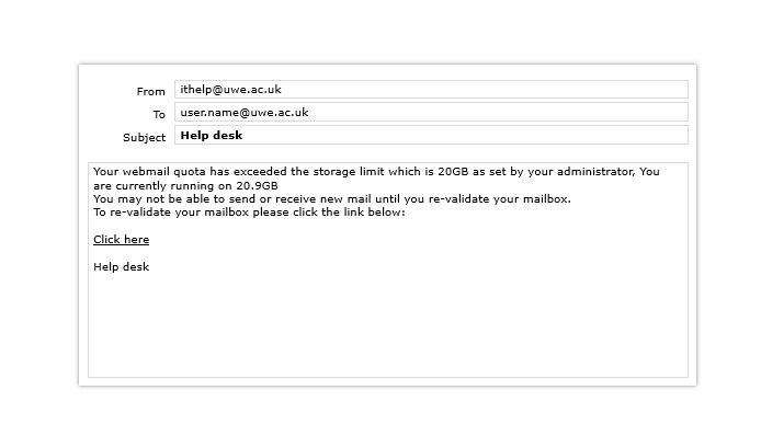 A screenshot of a fake warning from IT. From: ithelp@uwe.ac.uk. Subject: Help desk. Body text: Your webmail quota has exceeded the storage limit which is 20GB as set by your administrator, You are currently running on 20.9GB.  You may not be able to send or receive new mail until you re-validate your mailbox. To revalidate your mailbox please click the link below: Click here.  Help desk.